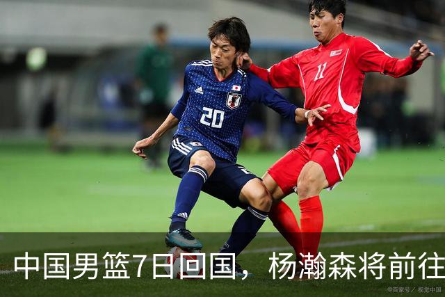 中国男篮7日回国，杨瀚森将前往美国参加夏季联赛