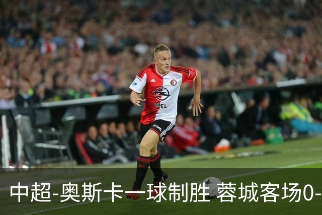 中超-奥斯卡一球制胜 蓉城客场0-1玉昆6轮不胜