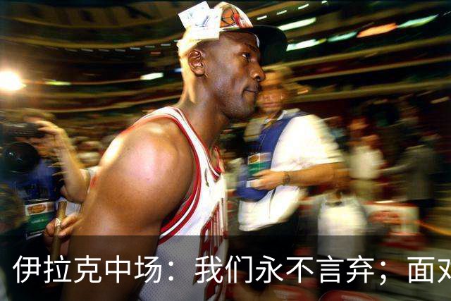 伊拉克中场：我们永不言弃；面对姆巴佩这种巨星我们也会提升状态