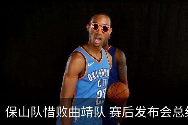 保山队惜败曲靖队 赛后发布会总结赛季表现