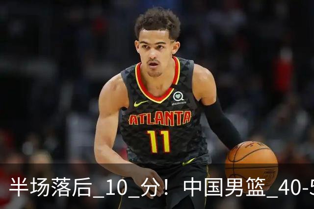 半场落后 10 分！中国男篮 40-50 日本，霍金森狂砍 17 分，贺希宁独扛本土得分大旗