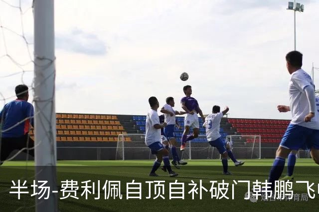 半场-费利佩自顶自补破门韩鹏飞中框 成都蓉城1-0领先重庆铜梁龙