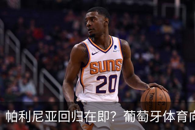 帕利尼亚回归在即？葡萄牙体育向其许诺队长袖标的背后故事