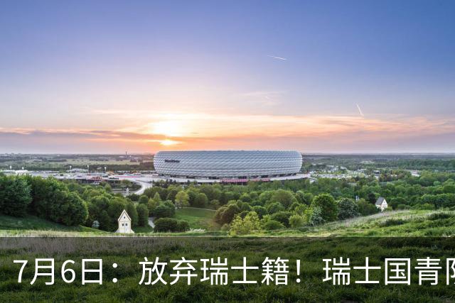 7月6日：放弃瑞士籍！瑞士国青队长官宣决定入籍归化为中国男足出战亚洲杯